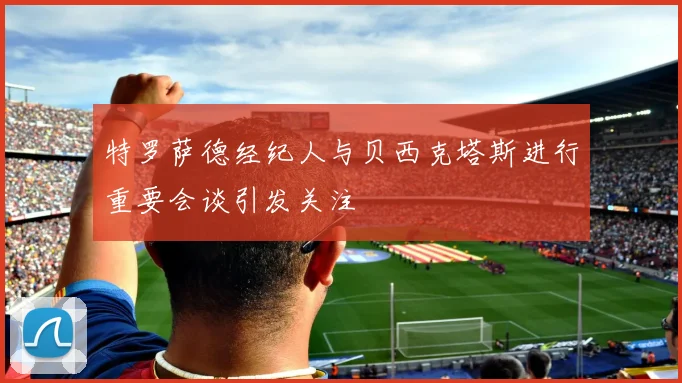 特罗萨德经纪人与贝西克塔斯进行重要会谈引发关注