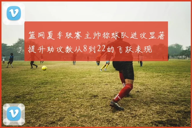 篮网夏季联赛主帅称球队进攻显著提升助攻数从8到22的飞跃表现