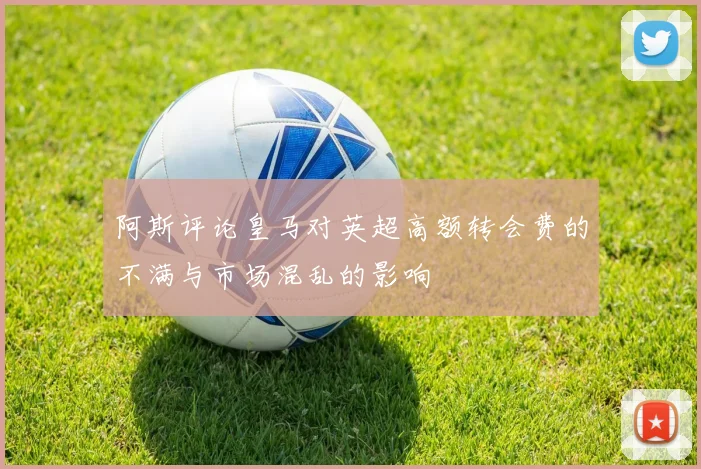 阿斯评论皇马对英超高额转会费的不满与市场混乱的影响