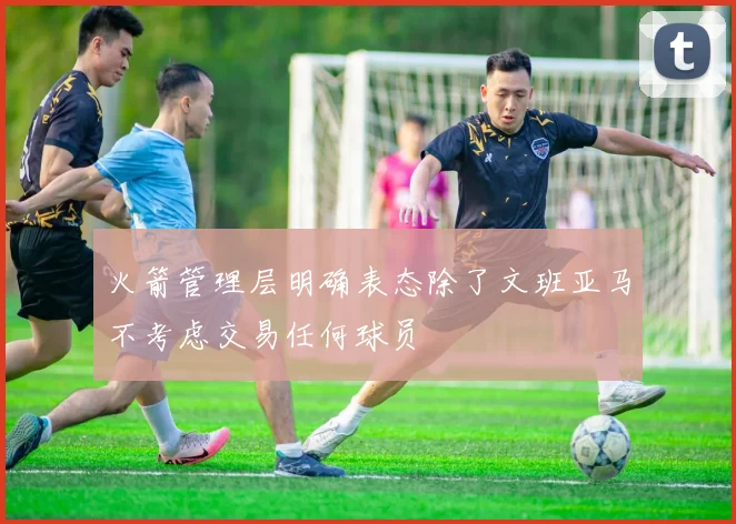 火箭管理层明确表态除了文班亚马不考虑交易任何球员