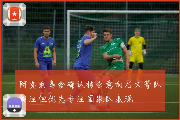 阿克利乌舍确认转会意向尤文等队关注但优先专注国家队表现