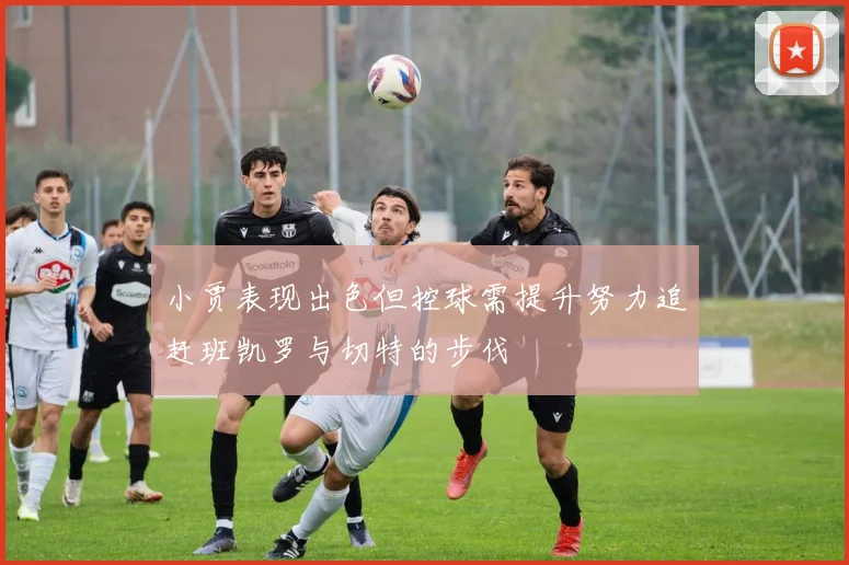 小贾表现出色但控球需提升努力追赶班凯罗与切特的步伐