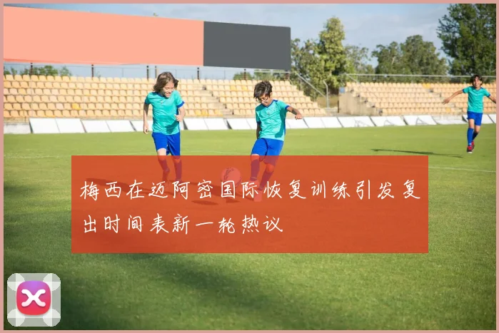 梅西在迈阿密国际恢复训练引发复出时间表新一轮热议