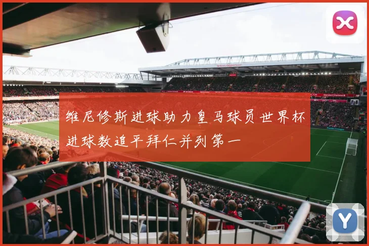 维尼修斯进球助力皇马球员世界杯进球数追平拜仁并列第一