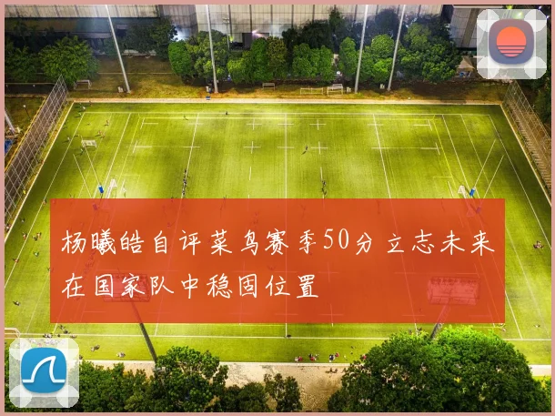 杨曦皓自评菜鸟赛季50分立志未来在国家队中稳固位置