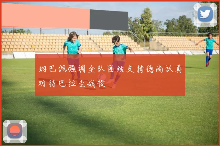 姆巴佩强调全队团结支持德尚认真对待巴拉圭战役
