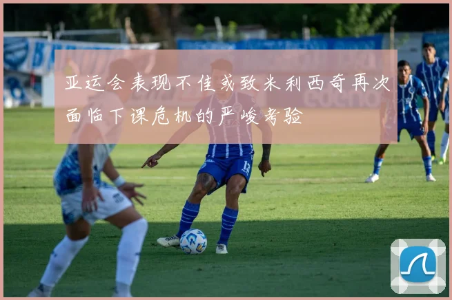 亚运会表现不佳或致米利西奇再次面临下课危机的严峻考验