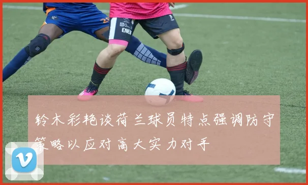 铃木彩艳谈荷兰球员特点强调防守策略以应对高大实力对手