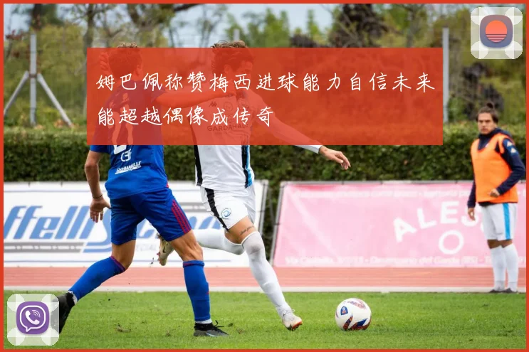 姆巴佩称赞梅西进球能力自信未来能超越偶像成传奇