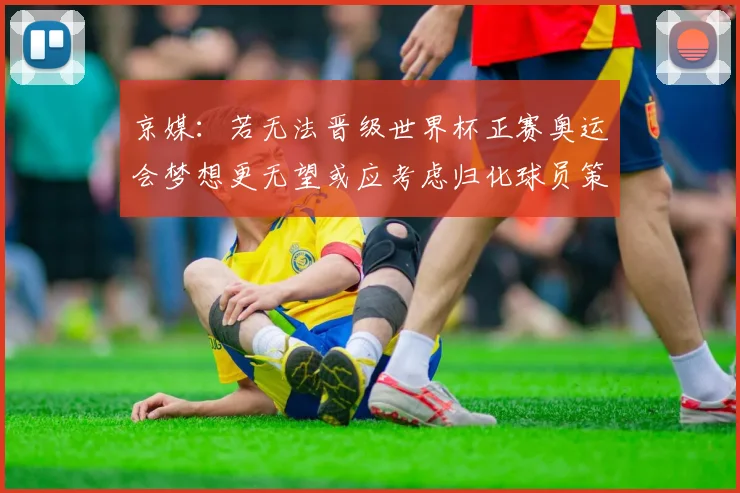 京媒：若无法晋级世界杯正赛奥运会梦想更无望或应考虑归化球员策略