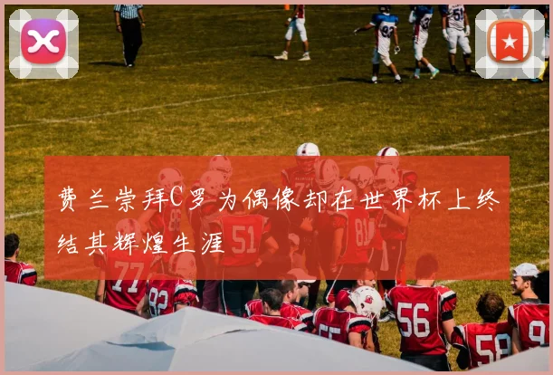 费兰崇拜C罗为偶像却在世界杯上终结其辉煌生涯